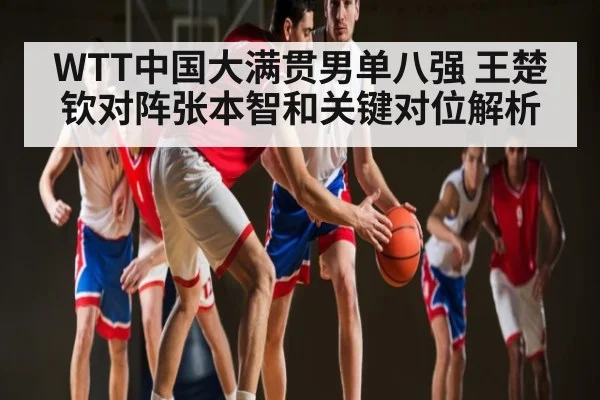 WTT中国大满贯男单八强 王楚钦对阵张本智和关键对位解析（kaiyun）