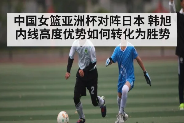 中国女篮亚洲杯对阵日本 韩旭内线高度优势如何转化为胜势