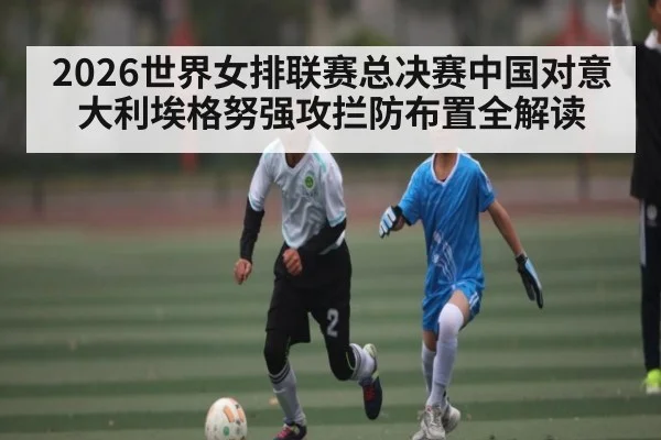 2026世界女排联赛总决赛中国对意大利埃格努强攻拦防布置全解读（kaiyun）